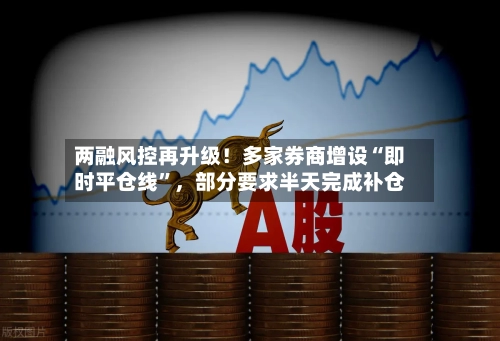 两融风控再升级！多家券商增设“即时平仓线”，部分要求半天完成补仓-第2张图片