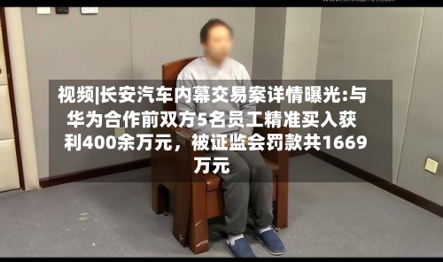 视频|长安汽车内幕交易案详情曝光:与华为合作前双方5名员工精准买入获利400余万元,被证监会罚款共1669万元