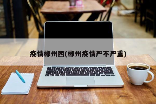 疫情郴州西(郴州疫情严不严重)
