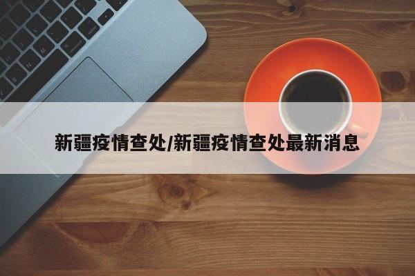 新疆疫情查处/新疆疫情查处最新消息